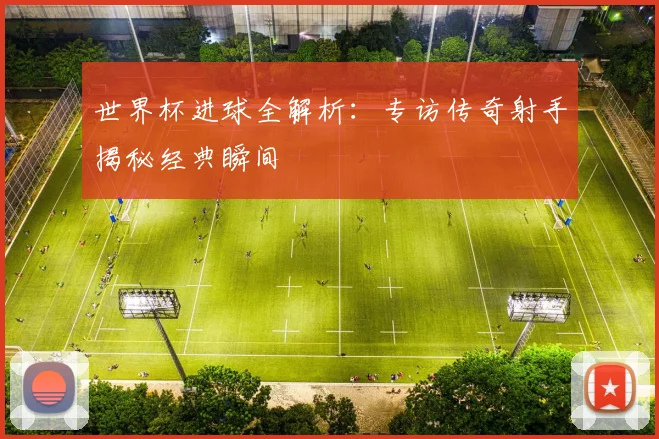 世界杯进球全解析：专访传奇射手揭秘经典瞬间