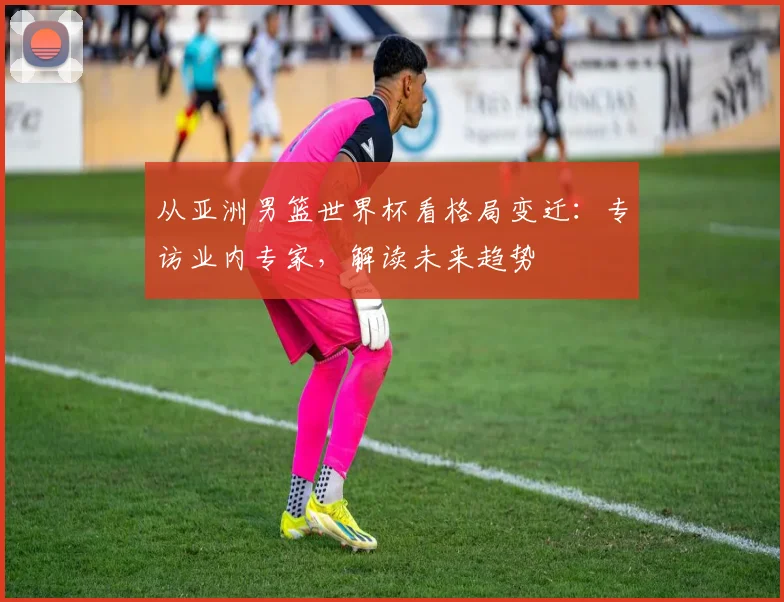 从亚洲男篮世界杯看格局变迁：专访业内专家，解读未来趋势