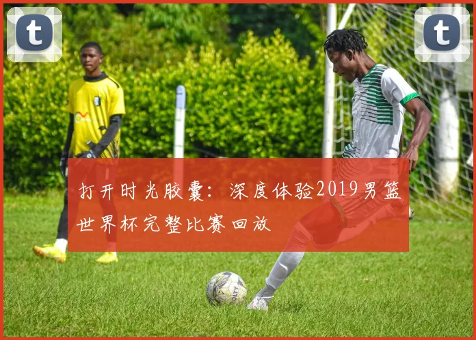 打开时光胶囊：深度体验2019男篮世界杯完整比赛回放